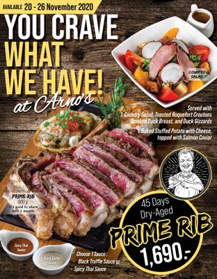 You Crave What We Have!
at Arno’s

Prime Rib 800 g.
Dry-Aged for 45 Days, incredibly flavorful, have fantastic marbling with the right amount of fat to improve taste and texture.

It’s Good to Share with 2 people

Served with 2 Side Dishes:
1 Country Salad
Toasted Roquefort Croutons, Smoked Duck Breast, and Duck Gizzards

1 Baked Stuffed Potato with Cheese topped with Salmon Caviar

Prime Rib Dry Aged 45 Days with
1,690

Choose 1 Sauce:
Black Truffle Sauce / Spicy Thai Sauce

This Special Available from 
20-26 November 2020
At All Arno’s Group Restaurants
EXCEPT for ArnoThai-Thonglor

*** These prices are subject to 7% VAT and Service Charge 4%

#Arnos #ArnosGroup #Restaurant #Promotion
#PrimeRib #BestSteak #DryAgedBeef #Steak #Burger
#ร้านอาโนส์ #ดรายเอจ #อาโนส์ #โปรโมชั่น
