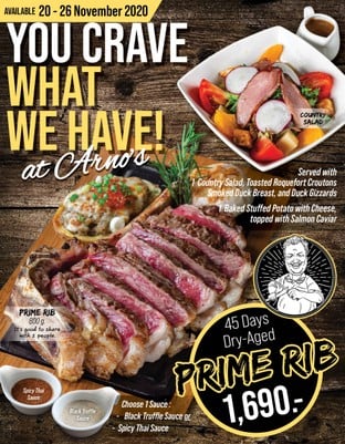 You Crave What We Have!
at Arno’s

Prime Rib 800 g.
Dry-Aged for 45 Days, incredibly flavorful, have fantastic marbling with the right amount of fat to improve taste and texture.

It’s Good to Share with 2 people

Served with 2 Side Dishes:
1 Country Salad
Toasted Roquefort Croutons, Smoked Duck Breast, and Duck Gizzards

1 Baked Stuffed Potato with Cheese topped with Salmon Caviar

Prime Rib Dry Aged 45 Days with
1,690

Choose 1 Sauce:
Black Truffle Sauce / Spicy Thai Sauce

This Special Available from 
20-26 November 2020
At All Arno’s Group Restaurants
EXCEPT for ArnoThai-Thonglor

*** These prices are subject to 7% VAT and Service Charge 4%

#Arnos #ArnosGroup #Restaurant #Promotion
#PrimeRib #BestSteak #DryAgedBeef #Steak #Burger
#ร้านอาโนส์ #ดรายเอจ #อาโนส์ #โปรโมชั่น